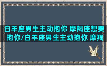 白羊座男生主动抱你 摩羯座想要抱你/白羊座男生主动抱你 摩羯座想要抱你-我的网站